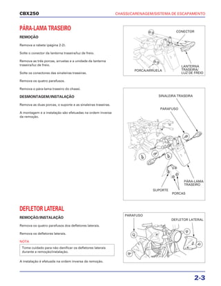 CHASSI/CARENAGEM/SISTEMA DE ESCAPAMENTO
2-3
CBX250
PÁRA-LAMA TRASEIRO
REMOÇÃO
Remova a rabeta (página 2-2).
Solte o conector da lanterna traseira/luz de freio.
Remova as três porcas, arruelas e a unidade da lanterna
traseira/luz de freio.
Solte os conectores das sinaleiras traseiras.
Remova os quatro parafusos.
Remova o pára-lama traseiro do chassi.
DESMONTAGEM/INSTALAÇÃO
Remova as duas porcas, o suporte e as sinaleiras traseiras.
A montagem e a instalação são efetuadas na ordem inversa
da remoção.
DEFLETOR LATERAL
REMOÇÃO/INSTALAÇÃO
Remova os quatro parafusos dos defletores laterais.
Remova os defletores laterais.
NOTA
A instalação é efetuada na ordem inversa da remoção.
Tome cuidado para não danificar os defletores laterais
durante a remoção/instalação.
CONECTOR
PORCA/ARRUELA
LANTERNA
TRASEIRA/
LUZ DE FREIO
SINALEIRA TRASEIRA
PARAFUSO
SUPORTE
PORCAS
PÁRA-LAMA
TRASEIRO
PARAFUSO
DEFLETOR LATERAL
 