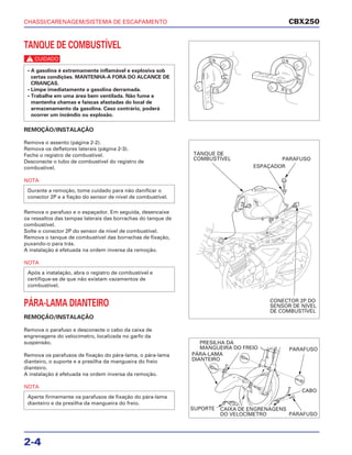 CHASSI/CARENAGEM/SISTEMA DE ESCAPAMENTO
2-4
TANQUE DE COMBUSTÍVEL
c
REMOÇÃO/INSTALAÇÃO
Remova o assento (página 2-2).
Remova os defletores laterais (página 2-3).
Feche o registro de combustível.
Desconecte o tubo de combustível do registro de
combustível.
NOTA
Remova o parafuso e o espaçador. Em seguida, desencaixe
os ressaltos das tampas laterais das borrachas do tanque de
combustível.
Solte o conector 2P do sensor de nível de combustível.
Remova o tanque de combustível das borrachas de fixação,
puxando-o para trás.
A instalação é efetuada na ordem inversa da remoção.
NOTA
PÁRA-LAMA DIANTEIRO
REMOÇÃO/INSTALAÇÃO
Remova o parafuso e desconecte o cabo da caixa de
engrenagens do velocímetro, localizada no garfo da
suspensão.
Remova os parafusos de fixação do pára-lama, o pára-lama
dianteiro, o suporte e a presilha da mangueira do freio
dianteiro.
A instalação é efetuada na ordem inversa da remoção.
NOTA
Aperte firmemente os parafusos de fixação do pára-lama
dianteiro e da presilha da mangueira do freio.
Após a instalação, abra o registro de combustível e
certifique-se de que não existam vazamentos de
combustível.
Durante a remoção, tome cuidado para não danificar o
conector 2P e a fiação do sensor de nível de combustível.
• A gasolina é extremamente inflamável e explosiva sob
certas condições. MANTENHA-A FORA DO ALCANCE DE
CRIANÇAS.
• Limpe imediatamente a gasolina derramada.
• Trabalhe em uma área bem ventilada. Não fume e
mantenha chamas e faíscas afastadas do local de
armazenamento da gasolina. Caso contrário, poderá
ocorrer um incêndio ou explosão.
CBX250
TANQUE DE
COMBUSTÍVEL
ESPAÇADOR
PARAFUSO
CONECTOR 2P DO
SENSOR DE NÍVEL
DE COMBUSTÍVEL
PRESILHA DA
MANGUEIRA DO FREIO
PÁRA-LAMA
DIANTEIRO
PARAFUSO
CABO
SUPORTE CAIXA DE ENGRENAGENS
DO VELOCÍMETRO PARAFUSO
 