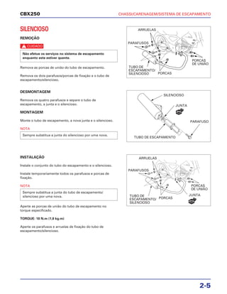 CHASSI/CARENAGEM/SISTEMA DE ESCAPAMENTO
2-5
CBX250
SILENCIOSO
REMOÇÃO
c
Remova as porcas de união do tubo de escapamento.
Remova os dois parafusos/porcas de fixação e o tubo de
escapamento/silencioso.
Não efetue os serviços no sistema de escapamento
enquanto este estiver quente.
DESMONTAGEM
Remova os quatro parafusos e separe o tubo de
escapamento, a junta e o silencioso.
MONTAGEM
Monte o tubo de escapamento, a nova junta e o silencioso.
NOTA
INSTALAÇÃO
Instale o conjunto do tubo do escapamento e o silencioso.
Instale temporariamente todos os parafusos e porcas de
fixação.
NOTA
Aperte as porcas de união do tubo de escapamento no
torque especificado.
TORQUE: 18 N.m (1,8 kg.m)
Aperte os parafusos e arruelas de fixação do tubo de
escapamento/silencioso.
Sempre substitua a junta do tubo de escapamento/
silencioso por uma nova.
Sempre substitua a junta do silencioso por uma nova.
ARRUELAS
PARAFUSOS
TUBO DE
ESCAPAMENTO/
SILENCIOSO PORCAS
PORCAS
DE UNIÃO
SILENCIOSO
JUNTA
TUBO DE ESCAPAMENTO
PARAFUSO
ARRUELAS
PARAFUSOS
TUBO DE
ESCAPAMENTO/
SILENCIOSO
PORCAS
JUNTA
PORCAS
DE UNIÃO
NOVA
NOVA
 