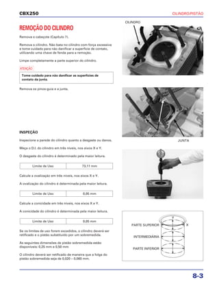 CILINDRO/PISTÃO
8-3
CBX250
REMOÇÃO DO CILINDRO
Remova o cabeçote (Capítulo 7).
Remova o cilindro. Não bata no cilindro com força excessiva
e tome cuidado para não danificar a superfície de contato,
utilizando uma chave de fenda para a remoção.
Limpe completamente a parte superior do cilindro.
a
Remova os pinos-guia e a junta.
INSPEÇÃO
Inspecione a parede do cilindro quanto a desgaste ou danos.
Meça o D.I. do cilindro em três níveis, nos eixos X e Y.
O desgaste do cilindro é determinado pela maior leitura.
Calcule a ovalização em três níveis, nos eixos X e Y.
A ovalização do cilindro é determinada pela maior leitura.
Calcule a conicidade em três níveis, nos eixos X e Y.
A conicidade do cilindro é determinada pela maior leitura.
Se os limites de uso forem excedidos, o cilindro deverá ser
retificado e o pistão substituído por um sobremedida.
As seguintes dimensões de pistão sobremedida estão
disponíveis: 0,25 mm e 0,50 mm
O cilindro deverá ser retificado de maneira que a folga do
pistão sobremedida seja de 0,020 – 0,060 mm.
Limite de Uso 0,05 mm
Limite de Uso 0,05 mm
Limite de Uso 73,11 mm
Tome cuidado para não danificar as superfícies de
contato da junta.
CILINDRO
JUNTA
PINOS-GUIA
PARTE SUPERIOR
Y
X
PARTE INFERIOR
INTERMEDIÁRIA
 