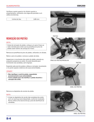 CILINDRO/PISTÃO
8-4
Verifique a parte superior do cilindro quanto a
empenamento, utilizando uma régua de precisão e um
cálibre de lâminas.
Limite de Uso 0,05 mm
ANEL DO PISTÃO
PISTÃO
Remova os depósitos de carvão do pistão.
NOTA
• Limpe os depósitos de carvão das canaletas dos anéis
com um anel que será descartado, conforme mostrado.
Nunca utilize uma escova de aço, pois ela danificará as
canaletas.
ANEL DO PISTÃO
REMOÇÃO DO PISTÃO
NOTA
Remova as presilhas do pino do pistão, utilizando um alicate.
Retire o pino do pistão e remova o pistão da biela.
Inspecione o movimento dos anéis do pistão, girando-os
enquanto pressiona os anéis. Os anéis deverão girar
livremente nas canaletas, sem engripar.
Expanda cada anel do pistão e efetue a remoção, levantando-
o no ponto oposto à abertura de suas extremidades.
a
• Não danifique o anel do pistão, expandindo
excessivamente suas extremidades.
• Tome cuidado para não danificar o pistão durante a
remoção dos anéis.
Antes da remoção do pistão, coloque um pano limpo ao
redor da biela para evitar que as presilhas do pino do
pistão caiam dentro da carcaça do motor.
PINO DO PISTÃO/PRESILHA
PISTÃO
CBX250
 