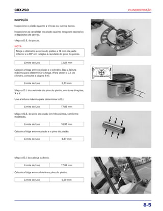 CILINDRO/PISTÃO
8-5
CBX250
INSPEÇÃO
Inspecione o pistão quanto a trincas ou outros danos.
Inspecione as canaletas do pistão quanto desgaste excessivo
e depósitos de carvão.
Meça o D.E. do pistão.
NOTA
Calcule a folga entre o pistão e o cilindro. Use a leitura
máxima para determinar a folga. (Para obter o D.I. do
cilindro, consulte a página 8-4).
Meça o D.I. da cavidade do pino do pistão, em duas direções,
X e Y.
Use a leitura máxima para determinar o D.I.
Meça o D.E. do pino do pistão em três pontos, conforme
mostrado.
Calcule a folga entre o pistão e o pino do pistão.
Limite de Uso 0,07 mm
Limite de Uso 16,97 mm
Limite de Uso 17,05 mm
Limite de Uso 0,23 mm
Limite de Uso 72,87 mm
Meça o diâmetro externo do pistão a 16 mm da parte
inferior e a 90° em relação à cavidade do pino do pistão.
Meça o D.I. da cabeça da biela.
Calcule a folga entre a biela e o pino do pistão.
Limite de Uso 0,09 mm
Limite de Uso 17,06 mm
 