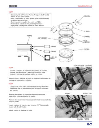 CILINDRO/PISTÃO
8-7
CBX250
NOTA
• Não confunda o 1º com o 2º anel. A largura do 1º anel é
menor do que a do 2º anel.
• Após a instalação, os anéis devem girar livremente nas
canaletas, sem engripar.
• Separe as extremidades dos anéis em 120°.
• Para instalar o anel de óleo, instale primeiro o
espaçador. Em seguida, instale os anéis laterais.
NOTA
Remova todo o material de junta da superfície de contato da
carcaça do motor com o cilindro.
NOTA
Aplique óleo à base de bissulfeto de molibdênio nas
superfícies externas do pino do pistão.
Aplique óleo para motor na cabeça da biela e na cavidade do
pino do pistão.
Instale o pistão de maneira que a marca “IN” fique virada
para o lado de admissão.
Instale o pino no pistão e na biela.
Coloque um pano sobre a abertura da carcaça do motor
para evitar que as presilhas do pino do pistão caiam em
seu interior.
Durante a limpeza da superfície de contato do cilindro,
coloque um pano sobre a abertura do cilindro para
impedir a entrada de poeira e sujeira no motor.
SUPERFÍCIE DE CONTATO
PINO DO PISTÃO
PISTÃO MARCA “IN”
PISTÃO
MARCA
1º ANEL
ESPAÇADOR
2º ANEL
ANÉIS
LATERAIS
1º ANEL
2º ANEL
ANEL DE
ÓLEO
PISTÃO
ÓleoMo
 