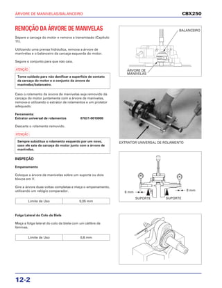 ÁRVORE DE MANIVELAS/BALANCEIRO
12-2
REMOÇÃO DA ÁRVORE DE MANIVELAS
Separe a carcaça do motor e remova a transmissão (Capítulo
11).
Utilizando uma prensa hidráulica, remova a árvore de
manivelas e o balanceiro da carcaça esquerda do motor.
Segure o conjunto para que não caia.
a
Caso o rolamento da árvore de manivelas seja removido da
carcaça do motor juntamente com a árvore de manivelas,
remova-o utilizando o extrator de rolamentos e um protetor
adequado.
Ferramenta:
Extrator universal de rolamentos 07631-0010000
Descarte o rolamento removido.
a
INSPEÇÃO
Empenamento
Coloque a árvore de manivelas sobre um suporte ou dois
blocos em V.
Gire a árvore duas voltas completas e meça o empenamento,
utilizando um relógio comparador.
Limite de Uso 0,05 mm
Sempre substitua o rolamento esquerdo por um novo,
caso ele saia da carcaça do motor junto com a árvore de
manivelas.
Tome cuidado para não danificar a superfície de contato
da carcaça do motor e o conjunto da árvore de
manivelas/balanceiro.
Folga Lateral do Colo da Biela
Meça a folga lateral do colo da biela com um cálibre de
lâminas.
Limite de Uso 0,6 mm
EXTRATOR UNIVERSAL DE ROLAMENTO
CBX250
BALANCEIRO
ÁRVORE DE
MANIVELAS
SUPORTE SUPORTE
6 mm
8 mm
 