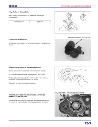 ÁRVORE DE MANIVELAS/BALANCEIRO
12-3
CBX250
Folga Radial do Colo da Biela
Meça a folga radial do colo da biela com um relógio
comparador.
Limite de Uso 0,05 mm
Rolamentos da Árvore de Manivelas/Balanceiro
Gire as pistas internas de cada rolamento com o dedo.
Os rolamentos devem girar suavemente e sem ruído.
Verifique também se as pistas externas dos rolamentos se
encaixam firmemente na carcaça do motor.
Substitua os rolamentos, se necessário.
SUBSTITUIÇÃO DOS ROLAMENTOS DA ÁRVORE DE
MANIVELAS/BALANCEIRO
Utilizando as ferramentas especiais, remova os rolamentos
da árvore de manivelas das metades da carcaça do motor.
Engrenagem do Balanceiro
Verifique a engrenagem do balanceiro quanto a desgaste ou
danos.
ROLAMENTO DA ÁRVORE DE MANIVELAS
ENGRENAGEM DO BALANCEIRO
 