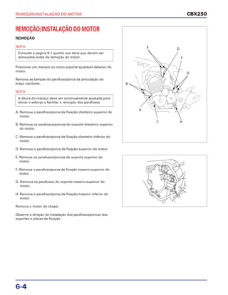 REMOÇÃO/INSTALAÇÃO DO MOTOR
6-4
REMOÇÃO/INSTALAÇÃO DO MOTOR
REMOÇÃO
NOTA
Posicione um macaco ou outro suporte ajustável debaixo do
motor.
Remova as tampas do parafuso/porca da articulação do
braço oscilante.
NOTA
A. Remova o parafuso/porca de fixação dianteiro superior do
motor.
B. Remova os parafusos/porcas do suporte dianteiro superior
do motor.
C. Remova o parafuso/porca de fixação dianteiro inferior do
motor.
D. Remova o parafuso/porca de fixação superior do motor.
E. Remova os parafusos/porcas do suporte superior do
motor.
F. Remova o parafuso/porca de fixação traseiro superior do
motor.
G. Remova os parafusos do suporte traseiro superior do
motor.
H. Remova o parafuso/porca de fixação traseiro inferior do
motor.
Remova o motor do chassi.
Observe a direção de instalação dos parafusos/porcas dos
suportes e placas de fixação.
A altura do macaco deve ser continuamente ajustada para
aliviar o esforço e facilitar a remoção dos parafusos.
Consulte a página 6-1 quanto aos itens que devem ser
removidos antes da remoção do motor.
CBX250
A
B
C
DE
F
G
H
 
