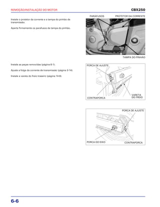 REMOÇÃO/INSTALAÇÃO DO MOTOR
6-6
Instale o protetor da corrente e a tampa do pinhão de
transmissão.
Aperte firmemente os parafusos da tampa do pinhão.
TAMPA DO PINHÃO
PARAFUSOS PROTETOR DA CORRENTE
Instale as peças removidas (página 6-1).
Ajuste a folga da corrente de transmissão (página 3-14).
Instale a vareta do freio traseiro (página 14-8).
CBX250
PORCA DE AJUSTE
CONTRAPORCA
VARETA
DO FREIO
PORCA DE AJUSTE
PORCA DO EIXO CONTRAPORCA
 
