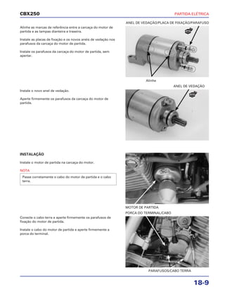 PARTIDA ELÉTRICA
18-9
CBX250
Alinhe as marcas de referência entre a carcaça do motor de
partida e as tampas dianteira e traseira.
Instale as placas de fixação e os novos anéis de vedação nos
parafusos da carcaça do motor de partida.
Instale os parafusos da carcaça do motor de partida, sem
apertar.
INSTALAÇÃO
Instale o motor de partida na carcaça do motor.
NOTA
Passe corretamente o cabo do motor de partida e o cabo
terra.
Conecte o cabo terra e aperte firmemente os parafusos de
fixação do motor de partida.
Instale o cabo do motor de partida e aperte firmemente a
porca do terminal.
Instale o novo anel de vedação.
Aperte firmemente os parafusos da carcaça do motor de
partida.
Alinhe
ANEL DE VEDAÇÃO/PLACA DE FIXAÇÃO/PARAFUSO
MOTOR DE PARTIDA
PARAFUSOS/CABO TERRA
PORCA DO TERMINAL/CABO
ANEL DE VEDAÇÃO
NOVO
NOVO
 