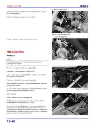 PARTIDA ELÉTRICA
18-10
Instale firmemente o protetor de borracha sobre o terminal
do motor de partida.
Instale o tubo de drenagem do carburador.
PROTETOR DE BORRACHA
TUBO DE DRENAGEM
RELÉ DE PARTIDA
Instale o tubo de respiro da carcaça do motor.
RELÉ DE PARTIDA
INSPEÇÃO
NOTA
Remova a tampa lateral direita (página 2-2).
Posicione a transmissão em ponto morto.
Ligue o interruptor de ignição (ON) e coloque o interruptor
do motor na posição RUN.
Pressione o botão do interruptor de partida.
A bobina estará normal se o relé de partida emitir um ruído
característico (click).
Se não houver ruído, inspecione o relé de partida de acordo
com o procedimento apresentado abaixo.
Linha do terra
Solte o conector 4P do relé de partida.
Verifique se existe continuidade entre o terminal do fio
Verde/Vermelho (linha do terra) e o terra.
Se houver continuidade quando a transmissão estiver em
ponto morto ou quando a embreagem estiver liberada e o
interruptor do cavalete lateral estiver na posição recolhida, o
circuito do terra estará normal (em ponto morto, existe uma
pequena resistência devida ao diodo).
Antes de inspecionar o relé de partida, verifique as
condições da bateria.
TUBO DE RESPIRO
CBX250
 