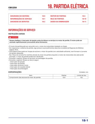 18. PARTIDA ELÉTRICA
DIAGRAMA DO SISTEMA 18-0
INFORMAÇÕES DE SERVIÇO 18-1
DIAGNOSE DE DEFEITOS 18-2
MOTOR DE PARTIDA 18-4
RELÉ DE PARTIDA 18-10
DIODO DA EMBREAGEM 18-11
18-1
CBX250
INFORMAÇÕES DE SERVIÇO
INSTRUÇÕES GERAIS
c
• O motor de partida pode ser removido com o motor da motocicleta instalado no chassi.
• Ao inspecionar o sistema de partida, siga sempre os procedimentos descritos na tabela de Diagnose de Defeitos
(página 18-2).
• Uma bateria fraca pode ser incapaz de acionar o motor de partida com velocidade suficiente, nem fornecer a corrente
de ignição adequada.
• Se o fluxo de corrente for mantido através do motor de partida enquanto o motor da motocicleta não está sendo
acionado, o motor de partida poderá ser danificado.
• Consulte o capítulo 10 para os serviços na embreagem de partida.
• Consulte o capítulo 19 para os itens a seguir:
– Interruptor de ignição
– Interruptor de partida
– Interruptor de ponto morto
– Interruptor do cavalete lateral
– Interruptor da embreagem
ESPECIFICAÇÕES Unidade: mm
Sempre desligue o interruptor de ignição antes de efetuar os serviços no motor de partida. O motor pode ser
acionado repentinamente, provocando sérios ferimentos.
Item Padrão Limite de Uso
Comprimento das escovas do motor de partida 12,5 8,5
 