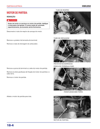 PARTIDA ELÉTRICA
18-4
MOTOR DE PARTIDA
REMOÇÃO
c
Desconecte o tubo de respiro da carcaça do motor.
Antes de iniciar os serviços no motor de partida, desligue
o interruptor de ignição. O motor pode ser acionado
repentinamente, provocando sérios ferimentos.
TUBO DE RESPIRO
Remova a porca do terminal e o cabo do motor de partida.
Remova os dois parafusos de fixação do motor de partida e o
cabo terra.
Remova o motor de partida.
PARAFUSOS/CABO TERRA
PORCA DO TERMINAL/CABO
Afaste o motor de partida para trás.
MOTOR DE PARTIDA
Remova o protetor de borracha do terminal.
Remova o tubo de drenagem do carburador.
PROTETOR DE BORRACHA
TUBO DE DRENAGEM
CBX250
 