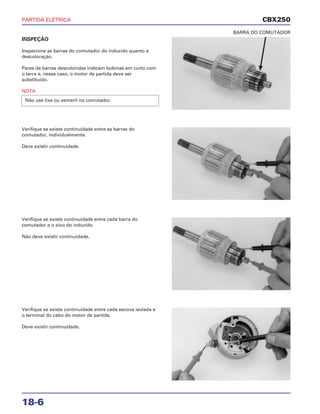 PARTIDA ELÉTRICA
18-6
INSPEÇÃO
Inspecione as barras do comutador do induzido quanto a
descoloração.
Pares de barras descoloridas indicam bobinas em curto com
o terra e, nesse caso, o motor de partida deve ser
substituído.
NOTA
Não use lixa ou esmeril no comutador.
BARRA DO COMUTADOR
Verifique se existe continuidade entre cada barra do
comutador e o eixo do induzido.
Não deve existir continuidade.
Verifique se existe continuidade entre cada escova isolada e
o terminal do cabo do motor de partida.
Deve existir continuidade.
Verifique se existe continuidade entre as barras do
comutador, individualmente.
Deve existir continuidade.
CBX250
 