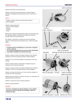 PARTIDA ELÉTRICA
18-8
Instale as escovas no porta-escovas.
Instale o conjunto do porta-escovas na tampa traseira,
alinhando a lingüeta do porta-escovas com a ranhura na
tampa.
NOTA
Instale os seguintes itens:
– Novo anel de vedação
– Calços
– Arruela
– Porca
Mantenha as escovas pressionadas dentro do porta-escovas.
Em seguida, instale o induzido na carcaça do motor de
partida, através do porta-escovas.
Ao instalar o induzido na carcaça do motor de partida,
segure-o firmemente a fim de evitar que o ímã da carcaça o
atraia.
a
Instale o mesmo número de calços traseiros nas mesmas
posições, conforme anotado durante a desmontagem.
Instale um novo anel de vedação na carcaça do motor de
partida.
Instale a tampa traseira, alinhando a lingüeta do porta-
escovas com a ranhura da tampa.
Instale o mesmo número de calços dianteiros nas mesmas
posições, conforme anotado durante a desmontagem.
Instale a arruela de encosto e um novo anel de vedação na
carcaça do motor de partida.
Aplique graxa no lábio do retentor de óleo e no rolamento de
agulhas da tampa dianteira.
Instale a arruela de trava na tampa dianteira.
Instale a tampa dianteira.
a
Durante a instalação da tampa dianteira, tome cuidado
para que o eixo do induzido não danifique o lábio do
retentor de óleo.
• A bobina pode ser danificada se o ímã atrair o induzido
contra a carcaça.
• As superfícies deslizantes das escovas serão danificadas
caso sejam instaladas de maneira incorreta.
Instale os calços conforme observado durante a
desmontagem.
ESCOVA
PORTA-ESCOVAS
ANEL DE VEDAÇÃO CALÇOS TAMPA TRASEIRA
INDUZIDO CARCAÇA DO MOTOR DE PARTIDA
ANEL DE VEDAÇÃO CALÇOS ARRUELA DE TRAVA
TAMPA DIANTEIRA
ANEL DE VEDAÇÃO
PORCA ARRUELA PORTA-ESCOVAS
CBX250
CALÇOS
Alinhe
NOVO
NOVO
NOVO
 