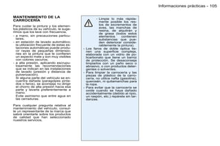 Informaciones prácticas - 105

MANTENIMIENTO DE LA                                - Limpie lo más rápida-
CARROCERÍA                                           mente posible los res-
Para cuidar la pintura y los elemen-                 tos de excrementos de
tos plásticos de su vehículo, le suge-               aves, las manchas de
rimos que los lave con frecuencia,                   resina, de alquitrán y
                                                     de grasa (todos estos
- a mano, sin precauciones particu-                  elementos       contienen
  lares;                                             substancias que pue-
- en estación de lavado automático;                  den deteriorar conside-
  la utilización frecuente de estas es-              rablemente la pintura).
  taciones automáticas puede produ-       - Los faros de doble óptica tie-
  cir rayas de pequeñas dimensio-           nen una superﬁcie compleja,
  nes en la pintura que le conﬁeren         elaborada con un vidrio de po-
  un aspecto mate y son muy visibles        licarbonato que tiene un barniz
  con colores oscuros;                      de protección. Se desaconseja
- a alta presión, aplicando escrupu-        limpiarlos con un paño seco o
  losamente las recomendaciones             abrasivo, o con productos deter-
  que se indican en las instalaciones       gentes o solventes.
  de lavado (presión y distancia de       - Para limpiar la carrocería y las
  pulverización).                           piezas de plástico de la carro-
  Si alguna parte del vehículo se en-       cería, no utilice nafta (gasolina),
  cuentra dañada (paragolpes pinta-         querosén, ni quitamanchas para
  dos o faros), se aconseja no dirigir      la ropa.
  el chorro de alta presión hacia esa     - Para evitar que la carrocería se
  parte y lavarla preferentemente a         oxide cuando se haya dañado
  mano.                                     accidentalmente (debido al ripio,
  Evite asimismo que entre agua en          un raspón, etc.) repárela sin tar-
  las cerraduras.                           danzas.

Para cualquier pregunta relativa al
mantenimiento del vehículo, consul-
te un representante de la marca que
sabrá orientarle sobre los productos
de calidad que han seleccionado
nuestros servicios.
 