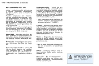 106 - Informaciones prácticas

    ACCESORIOS DEL 206                       Personalización : Llantas de alu-
                                             minio, tazas, techo corredizo*, faros
    Utilice exclusivamente accesorios        antiniebla delanteros, varillas, spoiler
    y piezas originales recomenda-           o alerón de cola (sedán), escape de-
    dos por la marca para su automóvil       portivo, frente de aluminio y madera,
    PEUGEOT.                                 deﬂectores de las puertas, kit de ca-
    Pueden emplearse sin inconve-            rrocería, accesorio del guardabarros,
    nientes todos los accesorios y pie-      volante de dos tonos, etc.
    zas homologados, ya que han sido
    aprobados después de haber sido          * para colocar un techo corredizo se
    sometidos a pruebas muy exigen-            deben emplear imperiosamente
    tes de ﬁabilidad y seguridad, lo que       piezas originales PEUGEOT.
    PEUGEOT no puede garantizar de
    otros productos.                         Confort : Apoyabrazos central, ban-
    La Red le ofrece así una amplia gama     deja escritorio, protección del asien-
    de accesorios originales homologa-       to del pasajero, portavasos, compar-
    dos por PEUGEOT y que cuentan            timiento para CD o casetes, base del
    con la garantía de la empresa:           teléfono celular, deﬂectores de las
                                             puertas, compartimiento debajo de
                                             la bandeja (sedán), etc.
    Seguridad : Alarmas antirrobo, vi-
    drios grabados, tuercas antirrobo de
    las ruedas, baliza, botiquín de prime-   Varios : Enganche del remolque,
    ros auxilios, chaleco reﬂectante, etc.   barras de techo, baúl de techo, por-
                                             taesquíes, portabicicletas**, cadenas
                                             para nieve, etc.
    Protección : Fundas para los asien-
    tos, alfombras, bandeja del baúl,
    etc.                                     ** No se debe instalar el portabicicle-
                                                tas en el spoiler o el parabrisas
    Comunicación : Teléfono celular, kit        trasero.
    manos libres, sistema de navega-
    ción, cambiador de CD, autorradio,       Niños : Asientos y butacas para ni-
    parlantes, frente del autorradio, ban-   ños, asiento Kiddy Isoﬁx, cortinas
    deja trasera con 4 parlantes (sedán),    parasol, etc.
    etc.                                                                                Antes de instalar un acce-
                                             Productos de mantenimiento :               sorio eléctrico en el vehí-
                                             Líquido para lavar los vidrios, pro-       culo, consulte un Conce-
                                             ductos de limpieza y mantenimiento         sionario PEUGEOT.
                                             interior y exterior, etc.
 