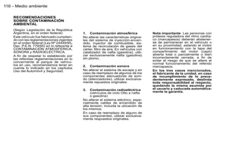 116 - Medio ambiente

    RECOMENDACIONES
    SOBRE CONTAMINACIÓN
    AMBIENTAL
    (Según Legislación de la República
    Argentina, en el orden federal)         1. Contaminación atmosférica              Nota importante: Las personas con
    Este vehículo fue fabricado cumplien-   No alterar las características origina-   prótesis reguladora del ritmo cardía-
    do con las reglamentaciones vigentes    les del sistema de inyección-encen-       co (marcapasos) deberán abstener-
    en el orden federal (Ley Nº 24449/95,   dido, inyector de combustible, sis-       se de permanecer en el vehículo o
    Dec. P.E.N. 779/95) en lo referente a   tema de recirculación de gases del        en su proximidad, estando el motor
    CONTAMINACIÓN ATMOSFÉRICA,              cárter, ﬁltro de aire. En vehículos con   en funcionamiento con la tapa del
    SONORA y RADIOELÉCTRICA.                catalizador de nafta (gasolina), utili-   compartimiento del motor (capó)
    A ﬁn de respetar lo establecido por     zar exclusivamente nafta (gasolina)       abierta total o parcialmente o bien
    las referidas reglamentaciones en lo    sin plomo.                                incorrectamente cerrada, a ﬁn de
    concerniente al parque de vehícu-                                                 evitar el riesgo de que se altere el
    los en uso, recomendamos tener en                                                 normal funcionamiento del referido
                                            2. Contaminación sonora                   marcapasos.
    cuenta lo indicado en los capítulos
    Uso del Automóvil y Seguridad.          No alterar el sistema de escape y en      En los tres casos mencionados,
                                            caso de reemplazo de algunos de los       el fabricante de la unidad, en caso
                                            componentes atenuadores de soni-          de incumplimiento de lo prece-
                                            do (silenciadores), utilizar exclusiva-   dentemente expresado, deslinda
                                            mente repuestos originales.               toda responsabilidad al respecto,
                                                                                      quedando la misma asumida por
                                            3.   Contaminación radioeléctrica         el usuario y caducada automática-
                                                 (vehículos de ciclo Otto a nafta     mente la garantía.
                                                 o gasolina)
                                            No alterar el sistema eléctrico, espe-
                                            cialmente cables de encendido de
                                            alta tensión, incluida la ubicación de
                                            los mismos.
                                            En caso de reemplazo de alguno de
                                            sus componentes, utilizar exclusiva-
                                            mente respuestos originales.
 