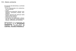 118 - Medio ambiente

    El conjunto de elementos a controlar
    consta de:
    - El ya mencionado de contamina-
      ción ambiental.
    - Luces.
    - Sistema de dirección, frenos, sus-
      pensión, carrocería, llantas, neu-
      máticos.
    - Estado general del vehículo tanto
      interno como externo.
    - Sistemas de escape.
    - Accesorios de seguridad: cinturo-
      nes de seguridad, apoyacabezas,
      balizas, extintores de incendios.

    IMPORTANTE: El cumplimiento de
    los servicios, de las REVISIONES
    PERIÓDICAS es una forma de
    satisfacer los requerimientos del
    CONTROL TÉCNICO PERIÓDICO.
 