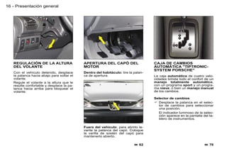16 - Presentación general




   REGULACIÓN DE LA ALTURA                 APERTURA DEL CAPÓ DEL                   CAJA DE CAMBIOS
   DEL VOLANTE                             MOTOR                                   AUTOMÁTICA "TIPTRONIC-
                                                                                   SYSTEM PORSCHE"
   Con el vehículo detenido, desplace      Dentro del habitáculo: tire la palan-
   la palanca hacia abajo para soltar el   ca de apertura.                         La caja automática de cuatro velo-
   volante.                                                                        cidades brinda todo el confort de un
   Regule el volante a la altura que le                                            manejo totalmente automático,
   resulte confortable y desplace la pa-                                           con un programa sport y un progra-
   lanca hacia arriba para bloquear el                                             ma nieve, o bien un manejo manual
   volante.                                                                        de los cambios.

                                                                                   Selector de cambios
                                                                                    Desplace la palanca en el selec-
                                                                                     tor de cambios para seleccionar
                                                                                     una posición.
                                                                                     El indicador luminoso de la selec-
                                                                                     ción aparece en la pantalla del ta-
                                                                                     blero de instrumentos.

                                           Fuera del vehículo: para abrirlo le-
                                           vante la palanca del capó. Coloque
                                           la varilla de sostén del capó para
                                           mantenerlo abierto.

                                                                           62                                     76
 