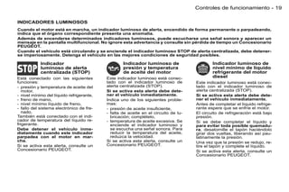 Controles de funcionamiento - 19

INDICADORES LUMINOSOS
Cuando el motor está en marcha, un indicador luminoso de alerta, encendido de forma permanente o parpadeando,
indica que el órgano correspondiente presenta una anomalía.
Además de encenderse determinados indicadores luminosos, puede escucharse una señal sonora y aparecer un
mensaje en la pantalla multifuncional. No ignore esta advertancia y consulte sin pérdida de tiempo un Concesionario
PEUGEOT.
Cuando el vehículo está circulando y se enciende el indicador luminoso STOP de alerta centralizada, debe detener-
se imperiosamente. Detenga el vehículo en las mejores condiciones de seguridad posibles.

            Indicador                              Indicador luminoso de                     Indicador luminoso de
            luminoso de alerta                     presión y temperatura                     nivel mínimo de líquido
            centralizada (STOP)                    de aceite del motor                       refrigerante del motor
Está conectado con las siguientes          Este indicador luminoso está conec-               diesel
funciones:                                 tado con el indicador luminoso de         Este indicador luminoso está conec-
- presión y temperatura de aceite del      alerta centralizada (STOP).               tado con el indicador luminoso de
   motor,                                  Si se activa esta alerta debe dete-       alerta centralizada (STOP).
- nivel mínimo del líquido refrigerante,   ner el vehículo inmediatamente.           Si se activa esta alerta debe dete-
- freno de mano,                           Indica uno de los siguientes proble-      ner el vehículo inmediatamente.
- nivel mínimo líquido de freno,           mas:                                      Antes de completar el líquido refrige-
- fallo del sistema electrónico de fre-    - presión de aceite insuﬁciente,          rante espere que se enfríe el motor.
   nado.                                   - falta de aceite en el circuito de lu-   El circuito de refrigeración está bajo
También está conectado con el indi-          bricación; complételo,                  presión.
cador de temperatura del líquido re-       - temperatura de aceite excesiva. Se      Si se debe completar el líquido y
frigerante.                                  enciende el indicador luminoso y        para evitar toda posible quemadu-
Debe detener el vehículo inme-               se escucha una señal sonora. Para       ra, desatornille el tapón haciéndolo
diatamente cuando este indicador             reducir la temperatura del aceite,      girar dos vueltas, liberando así pau-
parpadea con el motor en mar-                reduzca la velocidad.                   latinamente la presión.
cha.                                       Si se activa esta alerta, consulte un     Una vez que la presión se redujo, re-
Si se activa esta alerta, consulte un      Concesionario PEUGEOT.                    tire el tapón y complete el líquido.
Concesionario PEUGEOT.                                                               Si se activa esta alerta, consulte un
                                                                                     Concesionario PEUGEOT.
 