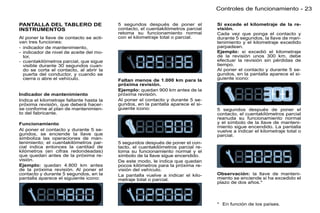 Controles de funcionamiento - 23

PANTALLA DEL TABLERO DE                   5 segundos después de poner el           Si excede el kilometraje de la re-
INSTRUMENTOS                              contacto, el cuentakilómetros parcial    visión.
                                          retoma su funcionamiento normal          Cada vez que ponga el contacto y
Al poner la llave de contacto se acti-    con el kilometraje total o parcial.      durante 5 segundos, la llave de man-
van tres funciones:                                                                tenimiento y el kilometraje excedido
- indicador de mantenimiento,                                                      parpadean.
- indicador de nivel de aceite del mo-                                             Ejemplo: si excedió el kilometraje
  tor,                                                                             de la revisión unos 300 km, debe
- cuentakilómetros parcial, que sigue                                              efectuar la revisión sin pérdidas de
  visible durante 30 segundos cuan-                                                tiempo.
  do se corta el contacto, al abrir la                                             Al poner el contacto y durante 5 se-
  puerta del conductor, y cuando se                                                gundos, en la pantalla aparece el si-
  cierra o abre el vehículo.              Faltan menos de 1.000 km para la         guiente icono:
                                          próxima revisión.
                                          Ejemplo: quedan 900 km antes de la
Indicador de mantenimiento                próxima revisión.
Indica el kilometraje faltante hasta la   Al poner el contacto y durante 5 se-
próxima revisión, que deberá hacer-       gundos, en la pantalla aparece el si-
se conforme al plan de mantenimien-       guiente icono:                           5 segundos después de poner el
to del fabricante.                                                                 contacto, el cuentakilómetros parcial
                                                                                   reanuda su funcionamiento normal
Funcionamiento                                                                     y el símbolo de la llave de manteni-
                                                                                   miento sigue encendido. La pantalla
Al poner el contacto y durante 5 se-                                               vuelve a indicar el kilometraje total o
gundos, se enciende la llave que                                                   parcial.
simboliza las operaciones de man-
tenimiento; el cuentakilómetros par-      5 segundos después de poner el con-
cial indica entonces la cantitad de       tacto, el cuentakilómetros parcial re-
kilómetros (en cifras redondeadas)        toma su funcionamiento normal y el
que quedan antes de la próxima re-        símbolo de la llave sigue encendido.
visión.                                   De este modo, le indica que quedan
Ejemplo: quedan 4.800 km antes            pocos kilómetros para la próxima re-
de la próxima revisión. Al poner el       visión del vehículo.
contacto y durante 5 segundos, en la      La pantalla vuelve a indicar el kilo-    Observación: la llave de manteni-
pantalla aparece el siguiente icono:      metraje total o parcial.                 miento se enciende si ha excedido el
                                                                                   plazo de dos años.*




                                                                                   * En función de los países.
 