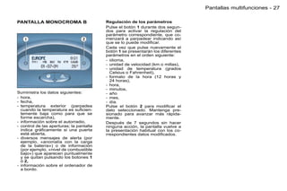 Pantallas multifunciones - 27

PANTALLA MONOCROMA B                      Regulación de los parámetros
                                          Pulse el botón 1 durante dos segun-
                                          dos para activar la regulación del
                                          parámetro correspondiente, que co-
                                          menzará a parpadear indicando así
                                          que se lo puede modiﬁcar.
                                          Cada vez que pulse nuevamente el
                                          botón 1 se presentarán los diferentes
                                          parámetros en el orden siguiente:
                                          - idioma,
                                          - unidad de velocidad (km o millas),
                                          - unidad de temperatura (grados
                                            Celsius o Fahrenheit),
                                          - formato de la hora (12 horas y
                                            24 horas),
                                          - hora,
                                          - minutos,
Suministra los datos siguientes:          - año
- hora,                                   - mes,
- fecha,                                  - día.
- temperatura exterior (parpadea          Pulse el botón 2 para modiﬁcar el
  cuando la temperatura es suﬁcien-       dato seleccionado. Mantenga pre-
  temente baja como para que se           sionado para avanzar más rápida-
  forme escarcha),                        mente.
- información sobre el autorradio,        Después de 7 segundos sin hacer
- control de las aperturas; la pantalla   ninguna acción, la pantalla vuelve a
  indica gráﬁcamente si una puerta        la presentación habitual con los co-
  está abierta,                           rrespondientes datos modiﬁcados.
- diversos mensajes de alerta (por
  ejemplo, «anomalía con la carga
  de la batería») o de información
  (por ejemplo, «nivel de combustible
  bajo») que aparecen puntualmente
  y se quitan pulsando los botones 1
  ó 2,
- información sobre el ordenador de
  a bordo.
 
