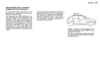 Audio - 29

RECEPCIÓN DE LA RADIO
(regulación de la antena)
El autorradio está sometido a exi-      Cuando escuche estaciones de radio
gencias muy diferentes a las de un      que transmiten en FM, la distancia
equipo de música ﬁjo.                   del emisor, la reﬂexión de la señal en
La recepción en AM (PO/GO) y en         los diversos obstáculos (montañas,
FM está sujeta a perturbaciones de      colinas, ediﬁcios, etc.) y las zonas
diversa índole que no resultan de la    sin cobertura, pueden perturbar la
calidad de los elementos instalados     recepción de la radio.
sino de la naturaleza de la señal ra-
diofónica y su propagación. Cuando
escuche estaciones de radio que
transmiten en AM, observará per-
turbaciones cuando pase debajo de
líneas de alta tensión, puentes o tú-                                            Sedán: posición recomendada de la
neles.                                                                           antena delantera para obtener una
                                                                                 recepción óptima.
                                                                                 No hay una posición especíﬁca para
                                                                                 la antena trasera ﬁja (antena regula-
                                                                                 da de fábrica).
 