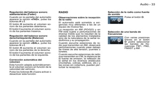 Audio - 33

Regulación del balance sonoro            RADIO                                   Selección de la radio como fuente
adelante/atrás (Fader)                                                           de sonido
Cuando en la pantalla del autorradio     Observaciones sobre la recepción                     Pulse el botón O.
aparece la opción «FAD», pulse los       de la radio
botones H o I.
                                         El autorradio está sometido a exi-
El botón H aumenta el volumen so-        gencias muy diferentes a las de un
noro de los parlantes delanteros.        equipo de música ﬁjo.
El botón I aumenta el volumen sono-      La recepción en AM (PO/GO) y en
ro de los parlantes traseros.            FM está sujeta a perturbaciones de      Selección de una banda de
                                         diversa índole que no resultan de la    frecuencias
Regulación del balance sonoro            calidad de los elementos instalados
derecha/izquierda (Balance)              sino de la naturaleza de la señal ra-                Con varias presiones
                                         diofónica y su propagación.                          breves en el botón
Cuando en la pantalla del autorradio                                                          O podrá seleccionar
aparece la opción «BAL», pulse los       Cuando escuche estaciones de ra-                     las bandas de fre-
botones H o I.                           dio que transmiten en AM, observará                  cuencias FM1, FM2,
El botón H aumenta el volumen so-        perturbaciones cuando pase debajo                    FMAST y AM.
noro de los parlantes de la derecha.     de líneas de alta tensión, puentes o
                                         túneles.
El botón I aumenta el volumen sono-
ro de los parlantes de la izquierda.     Cuando escuche estaciones de radio
                                         que transmiten en FM, la distancia de
                                         la fuente de emisión, la reﬂexión de
Corrección automática del                la señal en los diversos obstáculos
volumen                                  (montañas, colinas, ediﬁcios, etc.) y
Esta función adapta automáticamen-       las zonas sin cobertura, pueden per-
te el volumen sonoro en función de la    turbar la recepción.
velocidad del vehículo.
Pulse los botones H o I para activar o
desactivar esta función.
 