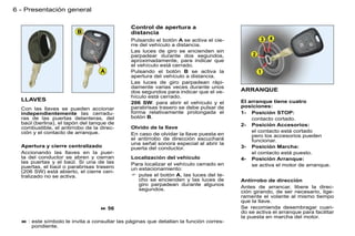 6 - Presentación general

                                              Control de apertura a
                                              distancia
                                              Pulsando el botón A se activa el cie-
                                              rre del vehículo a distancia.
                                              Las luces de giro se encienden sin
                                              parpadear durante dos segundos,
                                              aproximadamente, para indicar que
                                              el vehículo está cerrado.
                                              Pulsando el botón B se activa la
                                              apertura del vehículo a distancia.
                                              Las luces de giro parpadean rápi-
                                              damente varias veces durante unos
                                              dos segundos para indicar que el ve-     ARRANQUE
                                              hículo está cerrado.
  LLAVES                                                                               El arranque tiene cuatro
                                              206 SW: para abrir el vehículo y el
                                              parabrisas trasero se debe pulsar de     posiciones:
  Con las llaves se pueden accionar
  independientemente las cerradu-             forma relativamente prolongada el        1- Posición STOP:
  ras de las puertas delanteras, del          botón B.                                     contacto cortado.
  baúl (berlina), el tapón del tanque de                                               2- Posición Accesorios:
  combustible, el antirrobo de la direc-      Olvido de la llave
  ción y el contacto de arranque.                                                          el contacto está cortado
                                              En caso de olvidar la llave puesta en        pero los accesorios pueden
                                              el antirrobo de dirección escuchará          funcionar.
                                              una señal sonora especial al abrir la
  Apertura y cierre centralizado              puerta del conductor.                    3- Posición Marcha:
  Accionando las llaves en la puer-                                                        el contacto está puesto.
  ta del conductor se abren y cierran         Localización del vehículo                4- Posición Arranque:
  las puertas y el baúl. Si una de las        Para localizar el vehículo cerrado en
  puertas, el baúl o parabrisas trasero                                                    se activa el motor de arranque.
                                              un estacionamiento:
  (206 SW) está abierto, el cierre cen-
  tralizado no se activa.                      pulse el botón A, las luces del te-
                                                 cho se encienden y las luces de       Antirrobo de dirección
                                                 giro parpadean durante algunos
                                                 segundos.                             Antes de arrancar, libere la direc-
                                                                                       ción girando, de ser necesario, lige-
                                                                                       ramente el volante al mismo tiempo
                                                                                       que la llave.
                                   56                                                 Se recomienda desembragar cuan-
                                                                                       do se activa el arranque para facilitar
                                                                                       la puesta en marcha del motor.
   : este símbolo le invita a consultar las páginas que detallan la función corres-
      pondiente.
 