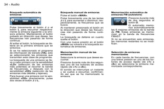 34 - Audio

   Búsqueda automática de                   Búsqueda manual de emisoras             Memorización automática de
   emisoras                                 Pulse el botón «MAN».                   emisoras FM (autostore)
                                            Pulse brevemente una de las teclas                    Presione durante más
                                            J o L para aumentar o disminuir, res-                 de dos segundos el
                                            pectivamente, la frecuencia que se                    botón O.
                                            busca.                                                El autorradio memo-
   Pulse brevemente el botón J o el         Al mantener presionado el botón en                    riza automáticamente
   botón L para escuchar respectiva-        la dirección que desee las frecuen-     las 6 mejores emisoras de la banda
   mente la emisora siguiente o la emi-     cias irán pasando de forma conti-       de FM. Estas emisoras se memo-
   sora anterior. Manteniendo el botón      nua.                                    rizan en la banda de frecuencias
   pulsado en dirección que desee, las      La búsqueda se detiene en cuanto        FMAST.
   frecuencias irán pasando de forma        suelte el botón.                        Si no se encuentran seis emisoras,
   continua.                                                                        las memorias restantes no se modi-
                                            Con una nueva presión en el botón
   Al soltar el botón, la búsqueda se de-   «MAN» se volverá a la búsqueda au-      ﬁcan.
   tiene en la primera emisora que se       tomática de emisoras.
   sintonice.
   Si se ha seleccionado el programa
   de información de tránsito (TA), sólo    Memorización manual de las              Selección de emisoras
   se seleccionarán las emisoras que        emisoras                                memorizadas
   transmiten esta clase de programas.      Seleccione la emisora que desee es-     En cada banda de frecuencias, con
   La búsqueda de una emisora se lle-       cuchar.                                 una breve presión en uno de los bo-
   va a cabo primero con la sensibilidad    Presione durante más de dos segun-      tones de acceso rápido (de «1» a
   «LO» (selección de las emisoras          dos uno de los botones de acceso        «6») se selecciona la emisora me-
   más potentes) al recorrer la banda       rápido (de «1» a «6»).                  morizada correspondiente.
   de frecuencias, y después con la         El sonido se interrumpe un instante
   sensibilidad «DX» (selección de las      y se vuelve a escuchar, conﬁrman-
   emisoras más débiles y lejanas).         do así que se ha memorizado la
   Para buscar una emisora con la sen-      emisora.
   sibilidad «DX» directamente, pulse
   dos veces el botón J o L.
 