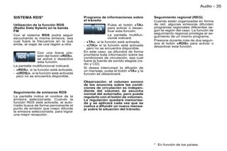 Audio - 35

SISTEMA RDS*                             Programa de informaciones sobre          Seguimiento regional (REG)
                                         el tránsito                              Cuando están organizadas en forma
Utilización de la función RDS                            Pulse el botón «TA»      de red, algunas emisoras difunden
(Radio Data Sytem) en la banda                           para activar o desac-    programas regionales diferentes se-
FM                                                       tivar esta función.      gún la región del caso. La función de
                                                                                  seguimiento regional privilegia el se-
Con el sistema RDS podrá seguir                          La pantalla multifun-    guimiento de un mismo programa.
escuchando la misma emisora, sea                         cional indicará:
cual fuere la frecuencia en la que                                                Presione durante más de dos segun-
                                         - «TA», si la función está activada,     dos el botón «RDS» para activar o
emite, al viajar de una región a otra.   - «(TA)» si la función está activada     desactivar esta función.
                                           pero no se encuentra disponible.
               Con una breve pre-        En este caso, se difundirá de forma
               sión del botón «RDS»,     prioritaria toda información sobre las
               se activa o desactiva     condiciones de circulación, sea cual
               esta función.             fuere la fuente de sonido elegida (ra-
                                         dio y CD).
La pantalla multifuncional indicará:
                                         Si desea interrumpir la difusión de
- «RDS», si la función está activada,    un mensaje, pulse el botón «TA» y la
- «(RDS)», si la función está activada   función se desactivará.
  pero no se encuentra disponible.
                                         Observación: el volumen sonoro
                                         de los anuncios sobre las condi-
                                         ciones de circulación es indepen-
Seguimiento de emisoras RDS              diente del volumen de escucha
                                         normal del autorradio, pero puede
La pantalla indica el nombre de la       regularlo con el botón de volumen.
emisora seleccionada. Cuando la          La regulación quedará memoriza-
función RDS está activada, el auto-      da y se aplicará cada vez que se
rradio busca de forma permanente el      vuelva a difundir un nuevo mensa-
punto de emisión que mejor difunde       je sobre la situación del tránsito.
la emisora seleccionada, para lograr
una mejor recepción.




                                                                                  * En función de los países.
 