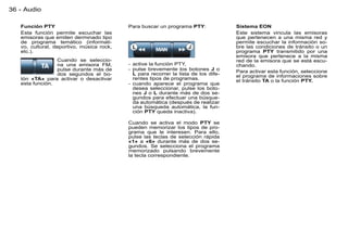 36 - Audio

   Función PTY                             Para buscar un programa PTY:              Sistema EON
   Esta función permite escuchar las                                                 Este sistema vincula las emisoras
   emisoras que emiten derminado tipo                                                que pertenecen a una misma red y
   de programa temático (informati-                                                  permite escuchar la información so-
   vo, cultural, deportivo, música rock,                                             bre las condiciones de tránsito o un
   etc.).                                                                            programa PTY transmitido por una
                                                                                     emisora que pertenece a la misma
                 Cuando se seleccio-                                                 red de la emisora que se está escu-
                 na una emisora FM,        - active la función PTY,                  chando.
                 pulse durante más de      - pulse brevemente los botones J o        Para activar esta función, seleccione
                 dos segundos el bo-         L para recorrer la lista de los dife-   el programa de informaciones sobre
   tón «TA» para activar o desactivar        rentes tipos de programas.              el tránsito TA o la función PTY.
   esta función.                           - cuando aparece el programa que
                                             desea seleccionar, pulse los boto-
                                             nes J o L durante más de dos se-
                                             gundos para efectuar una búsque-
                                             da automática (después de realizar
                                             una búsqueda automática, la fun-
                                             ción PTY queda inactiva).

                                           Cuando se activa el modo PTY se
                                           pueden memorizar los tipos de pro-
                                           grama que le interesen. Para ello,
                                           pulse las teclas de selección rápida
                                           «1» a «6» durante más de dos se-
                                           gundos. Se selecciona el programa
                                           memorizado pulsando brevemente
                                           la tecla correspondiente.
 