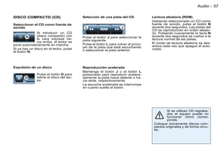 Audio - 37

DISCO COMPACTO (CD)                        Selección de una pista del CD             Lectura aleatoria (RDM)
                                                                                     Habiendo seleccionado un CD como
Seleccionar el CD como fuente de                                                     fuente de sonido, pulse el botón N
sonido                                                                               durante dos segundos. Las pistas del
                                                                                     CD se reproducirán en orden aleato-
               Al introducir un CD                                                   rio. Pulsando nuevamente la tecla N
               (disco compacto) con        Pulse el botón J para seleccionar la      durante dos segundos se vuelve a la
               la cara impresa ha-         pista siguiente.                          lectura normal de las pistas.
               cia arriba, el lector se                                              El modo de lectura aleatoria se des-
pone automáticamente en marcha.            Pulse el botón L para volver al princi-
                                           pio de la pista que está escuchando       activa cada vez que apague el auto-
Si ya hay un disco en el lector, pulse     o seleccionar la pista anterior.          rradio.
el botón N.




Expulsión de un disco                      Reproducción acelerada
                                           Mantenga el botón J o el botón L
               Pulse el botón D para       presionado para reproducir acelera-
               retirar el disco del lec-   damente la pista hacia delante o ha-
               tor.                        cia atrás, respectivamente.
                                           La escucha acelerada se interrumpe
                                           en cuanto suelte el botón.




                                                                                              Si se utilizan CD regraba-
                                                                                              dos el equipo puede no
                                                                                              funcionar como corres-
                                                                                              ponde.
                                                                                      Coloque únicamente discos com-
                                                                                      pactos originales y de forma circu-
                                                                                      lar.
 