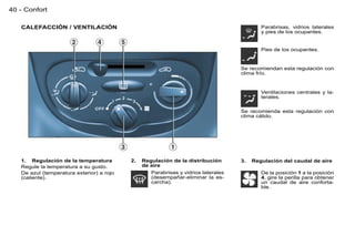 40 - Confort

   CALEFACCIÓN / VENTILACIÓN                                                                Parabrisas, vidrios laterales
                                                                                            y pies de los ocupantes.


                                                                                            Pies de los ocupantes.


                                                                                    Se recomiendan esta regulación con
                                                                                    clima frío.


                                                                                            Ventilaciones centrales y la-
                                                                                            terales.

                                                                                    Se recomienda esta regulación con
                                                                                    clima cálido.




   1. Regulación de la temperatura         2.   Regulación de la distribución       3.   Regulación del caudal de aire
   Regule la temperatura a su gusto.            de aire
   De azul (temperatura exterior) a rojo           Parabrisas y vidrios laterales           De la posición 1 a la posición
   (caliente).                                     (desempañar-eliminar la es-              4, gire la perilla para obtener
                                                   carcha).                                 un caudal de aire conforta-
                                                                                            ble.
 