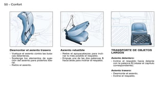 50 - Confort




   Desmontar el asiento trasero             Asiento rebatible                          TRANSPORTE DE OBJETOS
   - Vuelque el asiento contra las buta-    - Retire el apoyacabezas para incli-       LARGOS
     cas delanteras.                          nar lo más posible el respaldo.
   - Sostenga los elementos de suje-        - Empuje una de las dos palancas 5         Asiento delantero:
     ción del asiento para poderlos libe-     hacia atrás para inclinar el respaldo.   - Incline el respaldo hacia delante
     rar.                                                                                con la palanca 5 (véase el capítulo
   - Retire el asiento.                                                                  correspondiente).

                                                                                       Asiento trasero:
                                                                                       - Desmonte el asiento,
                                                                                       - Incline el respaldo.
 