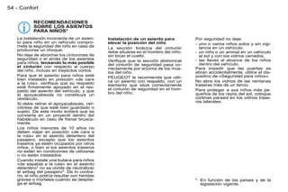 54 - Confort

           RECOMENDACIONES
           SOBRE LOS ASIENTOS
           PARA NIÑOS*
   La instalación incorrecta de un asien-     Instalación de un asiento para         Por seguridad no deje:
   to para niño en un vehículo compro-        elevar la posición del niño            - uno o varios niños solos y sin vigi-
   mete la seguridad del niño en caso de      La sección torácica del cinturón         lancia en un vehículo,
   producirse un choque.                      debe situarse en el hombro del niño,   - un niño o un animal en un vehículo
   No deje de abrochar los cinturones de      sin tocar el cuello.                     al sol y con los vidrios cerrados,
   seguridad o el arnés de los asientos       Veriﬁque que la sección abdominal      - las llaves al alcance de los niños
   para niños, tensando lo más posible        del cinturón de seguridad pasa co-       dentro del vehículo.
   el cinturón con respecto al cuerpo         rrectamente por encima de los mus-     Para impedir que las puertas se
   del niño, incluso en trayectos cortos.     los del niño.                          abran accidentalmente, utilice el dis-
   Para que el asiento para niños esté        PEUGEOT le recomienda que utili-       positivo de «Seguridad para niños».
   bien instalado en posición «de cara        ce un asiento con respaldo, con un     No abra los vidrios de las ventanas
   a la ruta», veriﬁque que su respaldo       elemento que sitúe correctamente       traseras más de un tercio.
   esté ﬁrmemente apoyado en el res-          el cinturón de seguridad en el hom-
   paldo del asiento del vehículo, y que                                             Para proteger a sus niños más pe-
                                              bro del niño.                          queños de los rayos del sol, coloque
   el apoyacabezas no constituya un
   obstáculo.                                                                        cortinas parasol en los vidrios trase-
                                                                                     ros laterales.
   Si debe retirar el apoyacabezas, cer-
   ciórese de que esté bien guardado o
   sujeto. De este modo evitará que se
   convierta en un proyectil dentro del
   habitáculo en caso de frenar brusca-
   mente.
   Los niños menores de 10 años no
   deben viajar en posición «de cara a
   la ruta» en el asiento delantero del
   pasajero, excepto que los asientos
   traseros ya estén ocupados por otros
   niños, o bien si los asientos traseros
   no están en condiciones de utilizarse
   o no están instalados.
   Cuando instale una butaca para niños
   «de espalda a la ruta» en el asiento
   delantero* no se olvide de neutralizar
   el airbag del pasajero*. De lo contra-
   rio, el niño podría resultar con heridas
   graves o mortales cuando se desplie-                                              * En función de los países y de la
   ga el airbag.                                                                       legislación vigente.
 