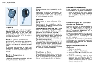 56 - Aperturas

                                             Cierre                                   Localización del vehículo
                                             El vehículo se cierra pulsando el bo-    Para localizar el vehículo cerrado,
                                             tón A.                                   cuando está en un estacionamiento:
                                             Las luces de giro se encienden sin        pulse el botón A, las luces del te-
                                             parpadear durante dos segundos,            cho se encienden y las luces de
                                             aproximadamente, para indicar que          giro parpadean durante unos se-
                                             el vehículo está cerrado.                  gundos.

                                             Apertura
                                             El vehículo se abre pulsando el bo-
                                             tón B.                                   Cambiar la pila del control de
                                             Las luces de giro parpadean rápida-      apertura a distancia
                                             mente varias veces para indicar que
                                             el vehículo está abierto.                Cuando las pilas se gastan se escu-
   LLAVES                                                                             cha una señal sonora y aparece el
                                             Características del 206 SW: para         mensaje «Pila del control de aper-
   Las llaves permiten activar indepen-      abrir el vehículo y el parabrisas tra-   tura a distancia gastada» en la
   dientemente las cerraduras de las         sero se debe pulsar de forma relati-     pantalla multifuncional.
   puertas delanteras y del baúl (se-        vamente prolongada el botón B.
   dán), el tapón del tanque de com-                                                  Para reemplazar la pila retire el torni-
                                             Si el vehículo está cerrado y se ac-     llo y desenganche la caja a la altura
   bustible, el antirrobo de la dirección,   tiva la apertura sin abrir físicamente
   y poner el contacto.                                                               del anillo con una moneda (pila CR
                                             las puertas en los próximos 30 se-       2016/3 voltios).
                                             gundos, el vehículo se volverá a ce-
                                             rrar automáticamente.                    Si después de cambiar la pila el con-
   Apertura y cierre centralizado                                                     trol de apertura a distancia sigue sin
   Accionando las llaves en las cerra-       No manipule el control de apertura a     funcionar, debe efectuar una reinicia-
   duras de las puertas delanteras se        distancia fuera del alcance de su ve-    lización completa.
   pueden abrir y cerrar las puertas y el    hículo porque podría quedar inope-
                                             rante. En este caso, había que reini-
   baúl.
                                             cializar el control a distancia (véase   Reinicializar el control a
   Si una de las puertas, el baúl o el       el capítulo correspondiente).            distancia
   parabrisas trasero (206 SW) está                                                    Corte el contacto.
   abierto, el cierre centralizado no se
   activa.                                                                             Vuelva a poner el contacto.
                                             Olvido de la llave                        Pulse el botón A durante unos se-
                                             Cuando se olvida la llave puesta en        gundos.
   Control de apertura a                     el dispositivo antirrobo de la direc-     Corte el contacto y retire la llave
   distancia                                 ción, se escucha un ruido caracterís-      (con control a distancia) del dis-
   Tiene las mismas funciones que la         tico al abrir la puerta del conductor.     positivo antirrobo del volante. El
   llave pero actúa a distancia.                                                        control a distancia está en condi-
                                                                                        ciones nuevamente.
 