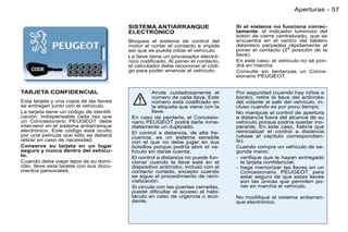 Aperturas - 57

                                          SISTEMA ANTIARRANQUE                     Si el sistema no funciona correc-
                                          ELECTRÓNICO                              tamente, el indicador luminoso del
                                                                                   botón de cierre centralizado, que se
                                          Bloquea el sistema de control del        encuentra en el centro del tablero
                                          motor al cortar el contacto e impide     delantero parpadea arápidamente al
                                          así que se pueda robar el vehículo.      poner el contacto (2 posición de la
                                          La llave tiene un procesador electró-    llave).
                                          nico codiﬁcado. Al poner el contacto,    En este caso, el vehículo no se pon-
                                          el calculador debe reconocer el códi-    drá en marcha.
                                          go para poder arrancar el vehículo.      Consulte sin tardanzas un Conce-
                                                                                   sionario PEUGEOT.


TARJETA CONFIDENCIAL                                Anote cuidadosamente el        Por seguridad (cuando hay niños a
                                                    número de cada llave. Este     bordo), retire la llave del antirrobo
Esta tarjeta y una copia de las llaves              número está codiﬁcado en       del volante al salir del vehículo, in-
se entregan junto con el vehículo.                  la etiqueta que viene con la   cluso cuando es por poco tiempo.
La tarjeta tiene un código de identiﬁ-              llave.                         No manipule el control de apertura
cación, indispensable cada vez que         En caso de perderla, el Concesio-       a distancia fuera del alcance de su
un Concesionario PEUGEOT debe              nario PEUGEOT podrá darle inme-         vehículo porque podría quedar ino-
intervenir en el sistema antiarranque      diatamente un duplicado.                perante. En este caso, habría que
electrónico. Este código está oculto       El control a distancia, de alta fre-    reinicializar el control a distancia
por una película que sólo se deberá        cuencia, es un sistema sensible         (véase el capítulo correspondien-
retirar en caso de necesidad.              con el que no debe jugar en sus         te).
Conserve su tarjeta en un lugar            bolsillos porque podría abrir el ve-    Cuando compre un vehículo de se-
seguro y nunca dentro del vehícu-          hículo sin darse cuenta.                gunda mano:
lo.                                        El control a distancia no puede fun-    - veriﬁque que le hayan entregado
Cuando deba viajar lejos de su domi-       cionar cuando la llave está en el         la tarjeta conﬁdencial;
cilio, lleve esta tarjeta con sus docu-    dispositivo antirrobo, incluso con el   - haga memorizar las llaves en un
mentos personales.                         contacto cortado, excepto cuando          Concesionario PEUGEOT para
                                           se sigue el procedimiento de reini-       estar seguro de que estas llaves
                                           cialización.                              son las únicas que permiten po-
                                           Si circula con las puertas cerradas,      ner en marcha el vehículo.
                                           puede diﬁcultar el acceso al habi-
                                           táculo en caso de urgencia o acci-      No modiﬁque el sistema antiarran-
                                           dente.                                  que electrónico.
 