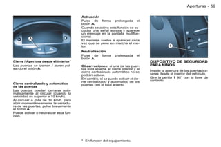 Aperturas - 59

                                        Activación
                                        Pulse de forma prolongada el
                                        botón A.
                                        Cuando se activa esta función se es-
                                        cucha una señal sonora y aparece
                                        un mensaje en la pantalla multifun-
                                        cional.
                                        El mensaje vuelve a aparecer cada
                                        vez que se pone en marcha el mo-
                                        tor.
                                        Neutralización
                                        Pulse de forma         prolongada      el
                                        botón A.
Cierre / Apertura desde el interior*                                                DISPOSITIVO DE SEGURIDAD
Las puertas se cierran / abren pul-     Observaciones: si una de las puer-          PARA NIÑOS
sando el botón A.                       tas está abierta, el cierre interior y el
                                        cierre centralizado automático no se        Impide la apertura de las puertas tra-
                                        podrán activar.                             seras desde el interior del vehículo.
                                        En cambio, sí se puede activar el cie-      Gire la perilla 1 90° con la llave de
                                        rre centralizado y automático de las        contacto.
Cierre centralizado y automático        puertas con el baúl abierto.
de las puertas
Las puertas pueden cerrarse auto-
máticamente al circular (cuando la
velocidad es superior a 10 km/h).
Al circular a más de 10 km/h, para
abrir momentáneamente la cerradu-
ra de las puertas, pulse brevemente
el botón A.
Puede activar o neutralizar esta fun-
ción.




                                        * En función del equipamiento.
 
