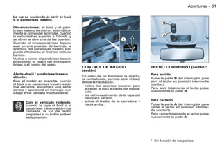 Aperturas - 61

La luz se enciende al abrir el baúl
o el parabrisas trasero.

Observaciones: el baúl y el para-
brisas trasero se cierran automática-
mente al comenzar a circular, cuando
la velocidad es superior a 10km/h, y
se abren al abrir una de las puertas.
Cuando el limpiaparabrisas trasero
está en una posición de barrrido, la
apertura del parabrisas trasero sólo
puede efectuarse al ﬁnal del ciclo de
barrido.
Vuelva a cerrar el parabrisas trasero
empujando el brazo del limpiapara-
brisas o el centro del vidrio.
                                        CONTROL DE AUXILIO                        TECHO CORREDIZO (sedán)*
                                        (sedán)
Alerta «baúl / parabrisas trasero                                                 Para abrirlo
abierto»                                En caso de no funcionar la apertu-
                                        ra centralizada, permite abrir el baúl    Pulse la parte B del interruptor para
Con el motor en marcha, cuando          desde el habitáculo:                      abrir el techo en posición intermedia
el baúl o el parabrisas trasero están                                             (confort).
mal cerrados, escuchará una señal       - incline los asientos traseros para
                                          acceder al baúl a través del habitá-    Para abrir totalmente el techo pulse
sonora y aparecerá un mensaje o un                                                nuevamente la parte B.
dibujo en la pantalla multifuncional.     culo,
                                        - tire del revestimiento de la tapa del
                                          baúl para sacarlo,
                                        - active el tirador de la cerradura 1     Para cerrarlo
        Con el vehículo rodando,
        cuando la tapa el baúl o el       hacia arriba.                           Pulse la parte A del interruptor para
        parabrisas trasero están mal                                              cerrar el techo en posición interme-
        cerrados, la luz del techo                                                dia (confort).
        parpadea si su botón está en                                              Para cerrar totalmente el techo pulse
        esta posición.                                                            nuevamente la parte A.




                                                                                  * En función de los países.
 