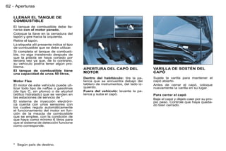 62 - Aperturas

   LLENAR EL TANQUE DE
   COMBUSTIBLE
   El tanque de combustible debe lle-
   narse con el motor parado.
   Coloque la llave en la cerradura del
   tapón y gire hacia la izquierda.
   Retire el tapón.
   La etiqueta allí presente indica el tipo
   de combustible que se debe utilizar.
   Si completa el tanque de combusti-
   ble, no siga insistiendo después de
   que la pistola se haya cortado por
   tercera vez ya que, de lo contrario,
   su vehículo podría tener algún pro-
   blema.
                                              APERTURA DEL CAPÓ DEL                   VARILLA DE SOSTÉN DEL
   El tanque de combustible tiene                                                     CAPÓ
   una capacidad de unos 50 litros.           MOTOR
                                              Dentro del habitáculo: tire la pa-      Sujete la varilla para mantener el
   Motor Flex                                 lanca que se encuentra debajo del       capó abierto.
   El motor de este vehículo puede uti-       tablero de instrumentos, del lado iz-   Antes de cerrar el capó, coloque
   lizar todo tipo de naftas o gasolinas      quierdo.                                nuevamente la varilla en su lugar.
   (de tipo C, sin plomo) o de alcohol        Fuera del vehículo: levante la pa-
   (etílico hidratado) que se venden en       lanca y suba el capó.                   Para cerrar el capó
   las estaciones de servicio de *.
                                                                                      Baje el capó y déjelo caer por su pro-
   El sistema de inyección electróni-                                                 pio peso. Controle que haya queda-
   ca cuenta con unos sensores con                                                    do bien cerrado.
   los cuales regula automáticamente
   el funcionamiento del motor en fun-
   ción de la mezcla de combustible
   que se emplee, con la condición de
   que haya como mínimo 6 litros para
   que el sistema de detección funcione
   como corresponde.




   * Según país de destino.
 