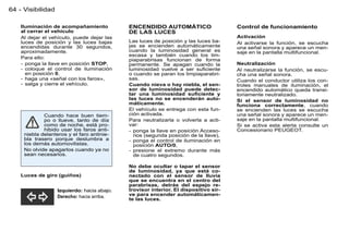 64 - Visibilidad

    Iluminación de acompañamiento            ENCENDIDO AUTOMÁTICO                     Control de funcionamiento
    al cerrar el vehículo                    DE LAS LUCES
    Al dejar el vehículo, puede dejar las                                             Activación
    luces de posición y las luces bajas      Las luces de posición y las luces ba-    Al activarse la función, se escucha
    encendidas durante 30 segundos,          jas se encienden automáticamente         una señal sonora y aparece un men-
    aproximadamente.                         cuando la luminosidad general es         saje en la pantalla multifuncional.
                                             escasa y también cuando los lim-
    Para ello:                               piaparabrisas funcionan de forma
    - ponga la llave en posición STOP,       permanente. Se apagan cuando la          Neutralización
    - coloque el control de iluminación      luminosidad vuelve a ser suﬁciente       Al neutralizarse la función, se escu-
      en posición 0,                         o cuando se paran los limpiaparabri-     cha una señal sonora.
    - haga una «señal con los faros»,        sas.                                     Cuando el conductor utiliza los con-
    - salga y cierre el vehículo.            Cuando nieva o hay niebla, el sen-       troles manuales de iluminación, el
                                             sor de luminosidad puede detec-          encendido automático queda transi-
                                             tar una luminosidad suﬁciente y          toriamente neutralizado.
                                             las luces no se encenderán auto-         Si el sensor de luminosidad no
                                             máticamente.                             funciona correctamente, cuando
                                             El vehículo se entrega con esta fun-     se encienden las luces se escucha
             Cuando hace buen tiem-          ción activada.                           una señal sonora y aparece un men-
             po o llueve, tanto de día       Para neutralizarla o volverla a acti-    saje en la pantalla multifuncional.
             como de noche, está pro-        var:                                     Si se activa esta alerta consulte un
             hibido usar los faros anti-     - ponga la llave en posición Acceso-     Concesionario PEUGEOT.
     niebla delanteros y el faro antinie-      rios (segunda posición de la llave),
     bla trasero porque deslumbra a          - ponga el control de iluminación en
     los demás automovilistas.                 posición AUTO/0,
     No olvide apagarlos cuando ya no        - presione el extremo durante más
     sean necesarios.                          de cuatro segundos.

                                             No debe ocultar o tapar el sensor
                                             de luminosidad, ya que está co-
    Luces de giro (guiños)                   nectado con el sensor de lluvia
                                             que se encuentra en el centro del
                                             parabrisas, detrás del espejo re-
                   Izquierdo: hacia abajo.   trovisor interior. El dispositivo sir-
                   Derecho: hacia arriba.    ve para encender automáticamen-
                                             te las luces.
 