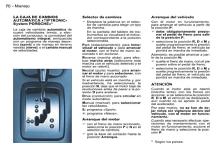 76 - Manejo

   LA CAJA DE CAMBIOS                     Selector de cambios                       Arranque del vehículo
   AUTOMÁTICA «TIPTRONIC-                  Desplace la palanca en el selec-        Con el motor en funcionamiento,
   System PORSCHE»*                           tor de cambios para elegir un tipo    para arrancar el vehículo a partir de
                                              de marcha.                            la posición P:
   La caja de cambios automática de
   cuatro velocidades brinda, a elec-         En la pantalla del tablero de ins-     debe obligatoriamente presio-
   ción del conductor, la comodidad del       trumentos se visualizará el indica-       nar el pedal de freno para salir
   automatismo integral, enriquecida          dor correspondiente a la posición         de la posición P;
   con un programa de manejo depor-           seleccionada.                          seleccione la posición R, D o M y
   tivo (sport) o de manejo en terreno    Park (estacionamiento): para inmo-            suelte progresivamente la presión
   nevado (nieve), o el cambio manual     vilizar el vehículo y para arrancar           del pedal de freno; el vehículo se
   de velocidades.                        el motor, con el freno de mano ac-            pondrá en marcha de inmediato.
                                          cionado o sin accionar.                   Asimismo, es posible arrancar a par-
                                          Reverse (marcha atrás): para efec-        tir de la posición N:
                                          tuar marcha atrás (seleccione esta         suelte el freno de mano, con el pie
                                          marcha con el vehículo detenido y el          puesto sobre el pedal de freno;
                                          motor en ralentí).
                                                                                     seleccione la posición R, D o M y
                                          Neutral (punto muerto): para arran-           suelte progresivamente la presión
                                          car el motor y para estacionar, con           del pedal de freno; el vehículo se
                                          el freno de mano accionado.                   pondrá en marcha de inmediato.
                                          Si el vehículo está en marcha y, por
                                          inadvertancia, ha seleccionado la         ATENCIÓN
                                          posición N, deje que el motor baje de
                                          revoluciones antes de pasar a la po-      Cuando el motor está en ralentí
                                          sición D para acelerar.                   (marcha lenta), con los frenos sin
                                          Drive (conducción): para circular en      accionar, si se selecciona la posición
                                          modo automático.                          R, D o M, el vehículo se desplazará,
                                                                                    aun cuando no se apriete el pedal
                                          Manual (manual): para seleccionar         del acelerador.
                                          las velocidades.
                                                                                    Por este motivo, no se han de de-
                                          S: programa «Sport».                      jar niños sin vigilancia dentro del
                                          : programa «Nieve».                      vehículo, con el motor en funcio-
                                                                                    namiento.
                                          Arranque del motor                        Cuando sea necesario efectuar ope-
                                           con el freno de mano accionado,         raciones de mantenimiento con el
                                            seleccione la posición P o N en el      motor en funcionamiento, accione el
                                            selector de cambios;                    freno de mano y seleccione la posi-
                                           gire la llave de contacto hasta la      ción P.
                                            posición Arranque.
                                                                                    * Según los países.
 