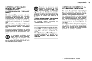 Seguridad - 79

SISTEMA ANTIBLOQUEO                             Cuando se enciende este         SISTEMA DE ASISTENCIA AL
DE RUEDAS (ABS)                                 indicador luminoso, el indi-    FRENADO DE URGENCIA*
Y DISTRIBUCIÓN                                  cador luminoso STOP, una
ELECTRÓNICA DE FRENADO                          señal sonora y un mensaje,      En caso de urgencia, este sistema
                                        signiﬁca que la distribución electró-   permite optimizar la presión de fre-
(REF)*                                  nica de frenado no funciona correc-     nado, reduciendo así la distancia ne-
El sistema ABS, sumado a la dis-        tamente, lo que podría inducir que      cesaria para detener el vehículo.
tribución electrónica de frenado,       se pierda el control del vehículo al    Se activa en función de la velocidad
incrementa la estabilidad y la ma-      frenar.                                 con que se acciona el pedal del fre-
niobrabilidad del vehículo al frenar,   Cuando aparece este mensaje es          no, y se maniﬁesta por una disminu-
especialmente cuando se circula en      necesario detener el vehículo.          ción de la resistencia del pedal y un
superﬁcies irregulares o resbaladi-     En ambos casos consulte un              incremento de la eﬁcacia global de
zas.                                    Concesionario PEUGEOT.                  frenado.
Observación: si debe cambiar las                                                Cuando se debe frenar de urgencia,
ruedas (neumáticos y llantas) utilice                                           las balizas se encienden automática-
exclusivamente piezas homologa-                                                 mente, en función de la desacelera-
das.                                    El funcionamiento normal del sis-       ción, y se apagan automáticamente
El sistema de antibloqueo se activa     tema ABS puede manifestarse por         cuando se vuelve a acelerar.
automáticamente cuando existe el        una ligera vibración del pedal de
riesgo de que se bloqueen las rue-      freno.
das.                                    Si debe hacer un frenado de ur-
                                        gencia, presione el pedal con
          El indicador luminoso, una    mucha fuerza y sin reducir la
          señal sonora y un mensaje,    presión.
          indican que el sistema ABS
          no funciona como corres-
ponde y que se puede perder el con-
trol del vehículo al frenar.




                                                                                * En función de los países.
 