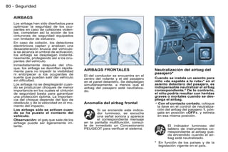 80 - Seguridad

   AIRBAGS
   Los airbags han sido diseñados para
   optimizar la seguridad de los ocu-
   pantes en caso de colisiones violen-
   tas; completan así la acción de los
   cinturones de seguridad equipados
   con limitador de esfuerzo.
   En caso de colisión, los detectores
   electrónicos captan y analizan una
   desaceleración brusca del vehículo:
   si se alcanza el umbral de activación,
   los airbags se despliegan instantá-
   neamente, protegiendo así a los ocu-
   pantes del vehículo.
   Inmediatamente después del cho-
   que, los airbags se desinﬂan rápida-
   mente para no impedir la visibilidad     AIRBAGS FRONTALES                      Neutralización del airbag del
   ni entorpecer a los ocupantes de                                                pasajero*
                                            El del conductor se encuentra en el
   suerte que puedan salir del vehículo     centro del volante y el del pasajero   Cuando se instala un asiento para
   sin diﬁcultad.                           en el panel delantero. Se despliegan   niño «de espalda a la ruta»* en el
   Los airbags no se desplegarán cuan-      simultáneamente, a menos que el        asiento delantero del pasajero, es
   do se produzcan choques de menor         airbag del pasajero esté neutraliza-   indispensable neutralizar el airbag
   importancia en los cuales el cinturón    do.                                    correspondiente.* De lo contrario,
   de seguridad basta para garantizar                                              el niño podría resultar con heridas
   una protección óptima. La importan-                                             graves o mortales cuando se des-
   cia del choque depende del tipo de                                              pliega el airbag.
   obstáculo y de la velocidad en el mo-    Anomalía del airbag frontal            Con el contacto cortado, coloque
   mento del impacto.                                                                la llave en el control de neutraliza-
   Los airbags sólo se activan cuan-               Si se enciende este indica-       ción del airbag del pasajero 1, pón-
   do se ha puesto el contacto del                 dor luminoso, se escucha          gala en posición «OFF», y retírela
   vehículo.                                       una señal sonora y aparece        en esa misma posición.
   Observación: el gas que sale de los             el correspondiente mensaje
   airbags puede ser ligeramente irri-      en la pantalla multifunción, consul-
   tante.                                   te de inmediato un Concesionario               El indicador luminoso del
                                            PEUGEOT para veriﬁcar el sistema.              tablero de instrumentos co-
                                                                                           rrespondiente al airbag que-
                                                                                           da encendido cuando el air-
                                                                                           bag está neutralizado.
                                                                                   * En función de los países y de la
                                                                                     legislación vigente en el país.
 