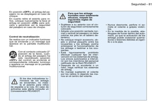 Seguridad - 81

En posición «OFF», el airbag del pa-
sajero no se desplegará en caso de                Para que los airbags
choque.                                           frontales sean totalmente
                                                  eﬁcaces, respete las
En cuanto retire el asiento para ni-              siguientes reglas de
ños, coloque nuevamente la llave el               seguridad:
airbag en posición «ON» para acti-
varlo y garantizar así la seguridad    •   Sujétese a su asiento con el cin-     • Nunca desmonte, perfore ni so-
del pasajero en caso de choque.            turón de seguridad correctamente        meta el volante a golpes violen-
                                           colocado.                               tos.
                                       •   Adopte una posición sentada nor-      • En la medida de lo posible, abs-
                                           mal y vertical (el pasajero no debe     téngase de fumar dentro del auto-
                                           colocar los pies en el tablero de-      móvil, ya que la activación de los
Control de neutralización                  lantero).                               airbags puede ocasionar quema-
Se realiza con un indicador luminoso   •   No coloque ningún accesorio, ob-        duras o lesiones debidas al cigari-
que se enciende y un mensaje que           jeto o animal pequeño entre los         llo o a la pipa.
aparece en la pantalla multifuncio-        ocupantes y los airbags; podría
nal.                                       entorpecer el funcionamiento de
                                           los airbags o lastimar a los ocu-
                                           pantes.
        Con el contacto colocado (2°   •   Está rigurosamente prohibido
        posición de la llave), cuan-       efectuar cualquier tipo de inter-
        do el airbag del pasajero ha       vención en los sistemas de airbag.
        sido neutralizado (posición        Los únicos autorizados a interve-
«OFF» del control) se enciende el          nir son los miembros del personal
correspondiente indicador luminoso         caliﬁcado de la Red PEUGEOT.
y aparece un mensaje en la pantalla
multifuncional.                        •   Después de un accidente o un
                                           robo, haga veriﬁcar los sistemas
                                           de airbag.
                                       •   No maneje sujetando el volante
                                           por los radios ni dejando las ma-
                                           nos en el centro del volante.
         Si los dos indicadores lu-
         minosos de los airbags
         se encienden, no insta-
         le el asiento para niños
 de espalda a la ruta. En caso de
 activarse esta alerta consulte un
 Concesionario PEUGEOT.
 
