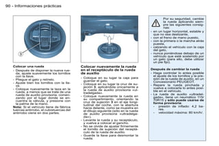 90 - Informaciones prácticas


                                                                                                  Por su seguridad, cambie
                                                                                                  la rueda aplicando siem-
                                                                                                  pre las siguientes consig-
                                                                                                  nas:
                                                                                       -   en un lugar horizontal, estable y
                                                                                           que no sea deslizante,
                                                                                       -   con el freno de mano puesto,
                                                                                       -   con la primera o la marcha atrás
                                                                                           puesta,
                                                                                       -   calzando el vehículo con la caja
                                                                                           del gato,
                                                                                       -   nunca poniéndose debajo de un
                                                                                           vehículo que esté sostenido por
                                                                                           un gato (para ello, debe utilizar
                                                                                           un pie ﬁjo).
   Colocar una rueda                         Colocar nuevamente la rueda
   - Después de disponer la nueva rue-       en el receptáculo de la rueda             Después de cambiar la rueda
     da, ajuste suavemente los tornillos     de auxilio                                - Haga controlar lo antes posible
     con la llave.                                                                       el ajuste de los tornillos y la pre-
                                             - Coloque en su lugar la caja para          sión de la rueda de auxilio, en un
   - Pliegue el gato y retírelo.               guardar el gato.
   - Ajuste bien los tornillos con la lla-                                               Concesionario PEUGEOT.
                                             - Coloque en su lugar la cruz de su-      - Repare la rueda pinchada y
     ve.                                       jeción 3, aplicándola únicamente a
   - Coloque nuevamente la taza en la                                                    vuelva a colocarla lo antes posi-
                                               la rueda de auxilio provisoria «ul-       ble en el vehículo.
     rueda, a menos que se trate de una        tradelgada».
     rueda de auxilio provisoria, comen-                                               - La rueda de auxilio «ultradel-
                                             - Coloque nuevamente la rueda en            gada», tiene un neumático 115/
     zando por el lugar donde se en-           su compartimiento, orientando la
     cuentra la válvula, y presione con                                                  70R15 y sólo puede usarse de
                                               cruz de sujeción 3 en el eje longi-       forma provisoria:
     la palma de la mano.                      tudinal del coche, con la abertura
   Nota: Si el vehículo tiene de fábrica                                                 - presión de inﬂado: 4,2 ba-
                                               hacia delante, como se muestra en             res.
   tuercas antirrobo, el cubretuercas del      el dibujo siguiente (sólo en la rueda
   antirrobo viene en dos partes.              de auxilio provisoria «ultradelga-        - velocidad máxima: 80 km/h/.
                                               da»).
                                             - Levante la rueda y su receptáculo,
                                               y vuelva a colocar el gancho.
                                             - No se olvide de ajustar ﬁrmemente
                                               el tornillo de sujeción del receptá-
                                               culo de la rueda de auxilio.
                                             - Guarde la llave para desmontar la
                                               rueda.
 