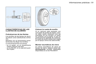 Informaciones prácticas - 91




CARACTERÍSTICAS DE LAS                   Colocar la rueda de auxilio
LLANTAS DE ALUMINIO                      Si su vehículo está equipado con
                                         una rueda de auxilio de chapa, cuan-
Cubretuercas de las llantas              do deba usarla observará que las
                                         arandelas de los tornillos no están
Los tornillos de las llantas de alumi-   en contacto con la llanta, lo que es
nio llevan unos cubretuercas croma-      perfectamente normal. No obstante,
dos.                                     la rueda de auxilio queda bien sujeta
Retírelos con la herramienta amari-      por el apoyo cónico de cada tornillo.
lla 4 antes de aﬂojar los tornillos.
La herramienta 4 se encuentra:
- en el sedán: en el revestimiento       Montar neumáticos de nieve
   trasero derecho del baúl,             Si coloca neumáticos de nieve en
- en la 206 SW: en la caja para guar-    llantas de hierro, deberá utilizar im-
   dar el gato.                          periosamente tornillos especiales
                                         disponibles en la red PEUGEOT.
 