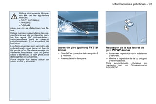 Informaciones prácticas - 93


         Utilice únicamente lámpa-
         ras H4 de las siguientes
         marcas:
         - GE/TUNGSRAM,
         - PHILIPS,
         - OSRAM,
para que no se deterioren los fa-
ros.
Estas marcas responden a las es-
peciﬁcaciones de protección con-
tra los rayos UV (ultravioletas),
indispensables para el correcto
funcionamiento y la ﬁabilidad de
los faros.
Los faros cuentan con un vidrio de
policarbonato que tiene un barniz    Luces de giro (guiños) PY21W             Repetidor de la luz lateral de
de protección. Se desaconseja vi-    ámbar                                    giro WY5W ámbar
vamente limpiarlos con un paño        Gire 90° el conector del casquillo C    Mueva el repetidor hacia adelante
seco o abrasivo, o con productos       y retírelo.                              y retírelo.
detergentes o solventes.
                                      Reemplace la lámpara.                   Retire el repetidor de la luz de giro
Para limpiar los faros utilice un
paño suave y húmedo.                                                            y reemplácelo.
                                                                              Para procurárselo, póngase en
                                                                              contacto con un Concesionario
                                                                              PEUGEOT.
 