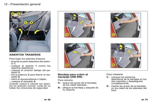 12 - Presentación general




   ASIENTOS TRASEROS
   Para bajar los asientos traseros:
   - levante la parte delantera del asien-
     to 1,
   - vuelque el asiento 1 contra los
     asientos delanteros,
   - coloque el cinturón debajo del pa-
     sador 2,
   - tire la palanca 3 para liberar el res-   Bandeja para cubrir el                Para instalarla:
     paldo 4,                                 equipaje (206 SW)                     C - coloque los extremos
   - retire el apoyacabezas o bájelo,         Para retirarla:                           delanteros de la bandeja en los
   - vuelque el respaldo 4.                                                             dos soportes y despliéguela
   Cuando vuelva a colocar los asien-         A - saque las guías de la bandeja,        completamente,
   tos en posición normal, cuide de no            de los rieles laterales,
                                                                                    D - inserte las guías de la bandeja
   trabar los cinturones de seguridad.        B - pliegue la bandeja y sáquela de       en los rieles de los laterales del
                                                  su soporte.                           baúl.



                                     48                                                                             74
 