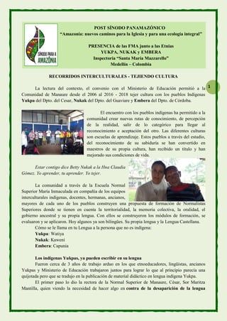 1
POST SÍNODO PANAMAZÓNICO
“Amazonía: nuevos caminos para la Iglesia y para una ecología integral”
PRESENCIA de las FMA junto a las Etnias
YUKPA, NUKAK y EMBERA
Inspectoría “Santa María Mazzarello”
Medellín – Colombia
RECORRIDOS INTERCULTURALES - TEJIENDO CULTURA
La lectura del contexto, el convenio con el Ministerio de Educación permitió a la
Comunidad de Manaure desde el 2006 al 2016 - 2018 tejer cultura con los pueblos Indígenas
Yukpa del Dpto. del Cesar, Nukak del Dpto. del Guaviare y Embera del Dpto. de Córdoba.
El encuentro con los pueblos indígenas ha permitido a la
comunidad crear nuevas rutas de conocimiento, de percepción
de la realidad, salir de lo categórico para llegar al
reconocimiento e aceptación del otro. Las diferentes culturas
son escuelas de aprendizaje. Estos pueblos a través del estudio,
del reconocimiento de su sabiduría se han convertido en
maestros de su propia cultura, han recibido un título y han
mejorado sus condiciones de vida.
Estar contigo dice Betty Nukak a la Hna Claudia
Gómez. Yo aprender, tu aprender. Yo tejer.
La comunidad a través de la Escuela Normal
Superior María Inmaculada en compañía de los equipos
interculturales indígenas, docentes, hermanas, ancianos,
mayores de cada uno de los pueblos construyen una propuesta de formación de Normalistas
Superiores donde se tienen en cuenta la territorialidad, la memoria colectiva, la oralidad, el
gobierno ancestral y su propia lengua. Con ellos se construyeron los módulos de formación, se
evaluaron y se aplicaron. Hoy algunos ya son bilingües. Su propia lengua y la Lengua Castellana.
Cómo se le llama en tu Lengua a la persona que no es indígena:
Yukpa: Watiya
Nukak: Kaweni
Embera: Capunia
Los indígenas Yukpas, ya pueden escribir en su lengua
Fueron cerca de 3 años de trabajo arduo en los que etnoeducadores, lingüistas, ancianos
Yukpas y Ministerio de Educación trabajaron juntos para lograr lo que al principio parecía una
quijotada pero que se tradujo en la publicación de material didáctico en lengua indígena Yukpa.
El primer paso lo dio la rectora de la Normal Superior de Manaure, César, Sor Maritza
Mantilla, quien viendo la necesidad de hacer algo en contra de la desaparición de la lengua
 